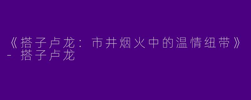 《搭子卢龙：市井烟火中的温情纽带》-搭子卢龙