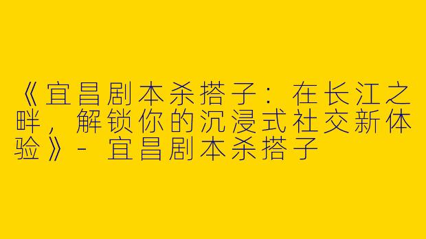 《宜昌剧本杀搭子：在长江之畔，解锁你的沉浸式社交新体验》-宜昌剧本杀搭子