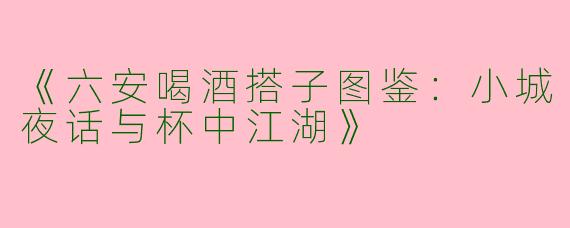 《六安喝酒搭子图鉴：小城夜话与杯中江湖》