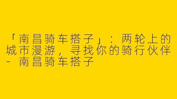「南昌骑车搭子」：两轮上的城市漫游，寻找你的骑行伙伴-南昌骑车搭子