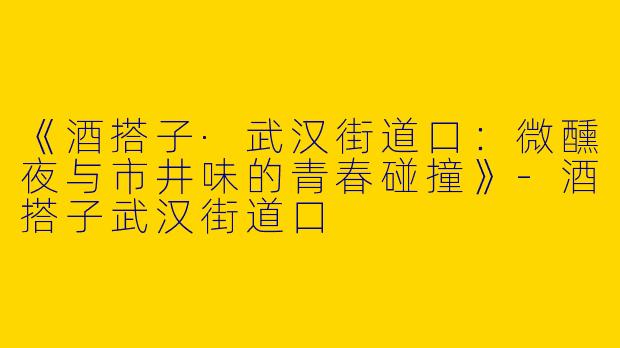 《酒搭子·武汉街道口：微醺夜与市井味的青春碰撞》-酒搭子武汉街道口