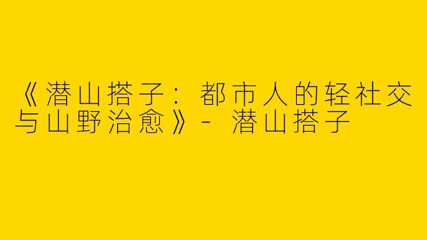 《潜山搭子：都市人的轻社交与山野治愈》-潜山搭子