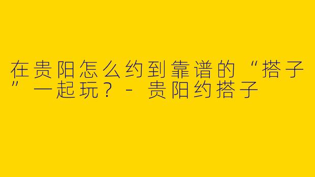 在贵阳怎么约到靠谱的“搭子”一起玩？-贵阳约搭子