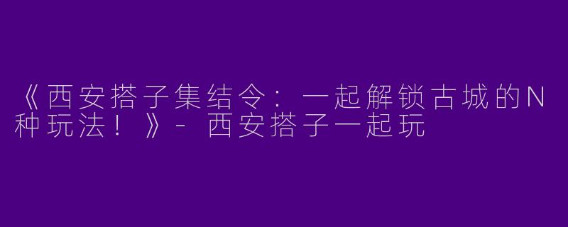 《西安搭子集结令：一起解锁古城的N种玩法！》