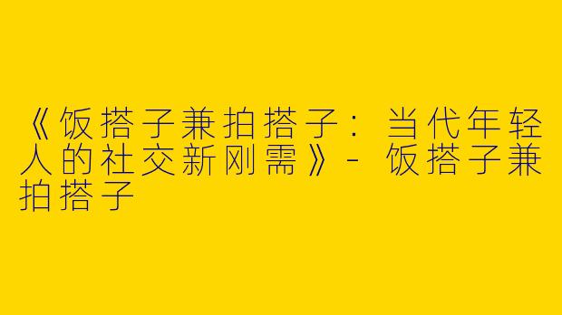 《饭搭子兼拍搭子：当代年轻人的社交新刚需》-饭搭子兼拍搭子