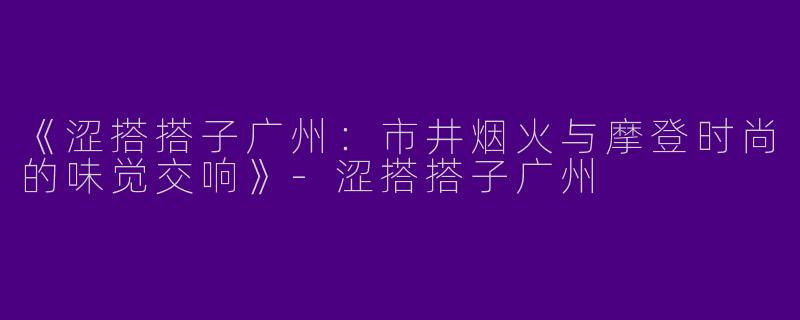 《涩搭搭子广州：市井烟火与摩登时尚的味觉交响》-涩搭搭子广州