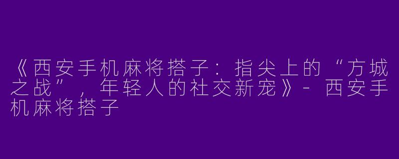 《西安手机麻将搭子：指尖上的“方城之战”，年轻人的社交新宠》-西安手机麻将搭子