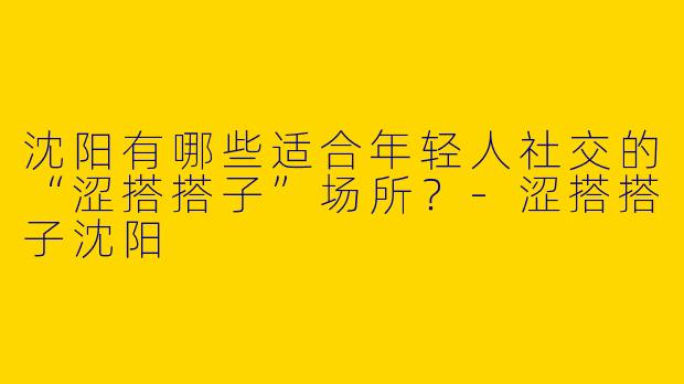 沈阳有哪些适合年轻人社交的“涩搭搭子”场所？-涩搭搭子沈阳