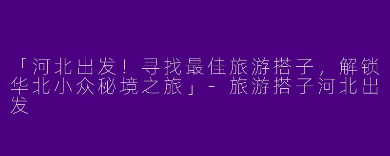 「河北出发！寻找最佳旅游搭子，解锁华北小众秘境之旅」-旅游搭子河北出发