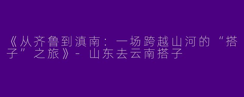 《从齐鲁到滇南：一场跨越山河的“搭子”之旅》-山东去云南搭子