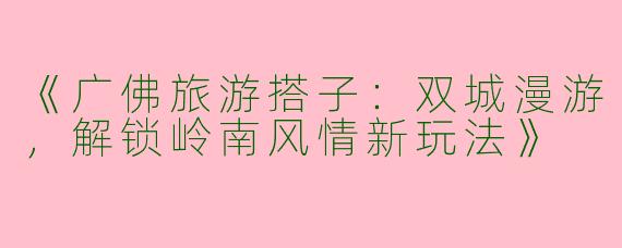 《广佛旅游搭子：双城漫游，解锁岭南风情新玩法》