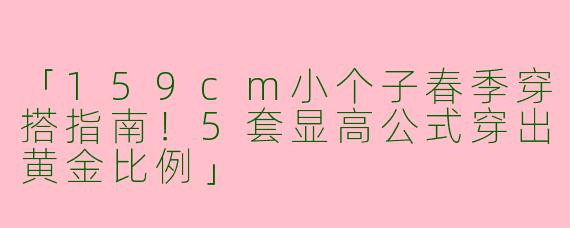 「159cm小个子春季穿搭指南！5套显高公式穿出黄金比例」