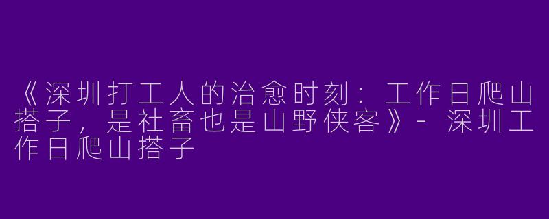 《深圳打工人的治愈时刻：工作日爬山搭子，是社畜也是山野侠客》-深圳工作日爬山搭子