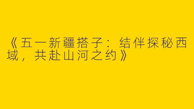 《五一新疆搭子：结伴探秘西域，共赴山河之约》