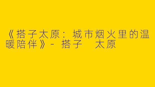 《搭子太原：城市烟火里的温暖陪伴》-搭子 太原