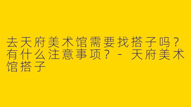 去天府美术馆需要找搭子吗?有什么注意事项?
