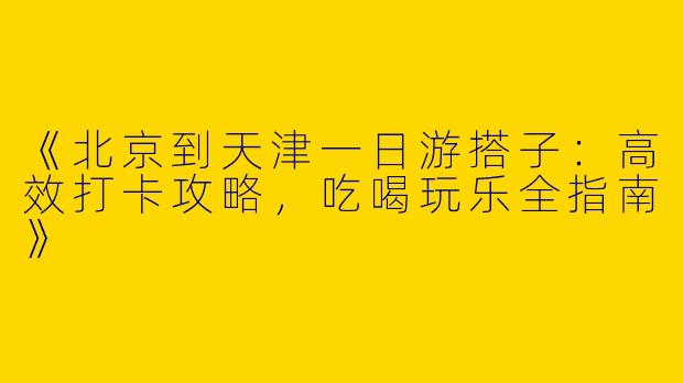 《北京到天津一日游搭子：高效打卡攻略，吃喝玩乐全指南》