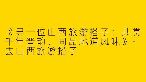 《寻一位山西旅游搭子：共赏千年晋韵，同品地道风味》-去山西旅游搭子