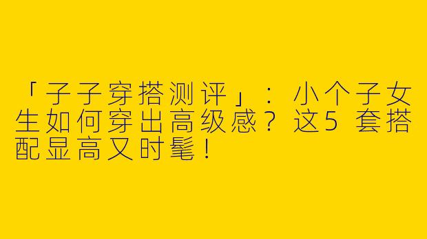 「子子穿搭测评」：小个子女生如何穿出高级感？这5套搭配显高又时髦！
