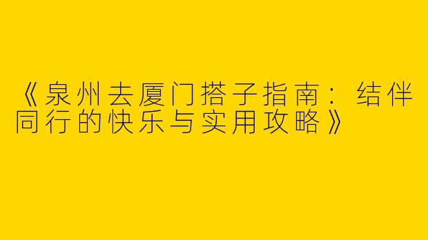 《泉州去厦门搭子指南：结伴同行的快乐与实用攻略》