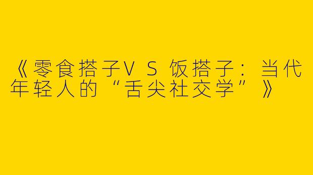 《零食搭子VS饭搭子：当代年轻人的“舌尖社交学”》