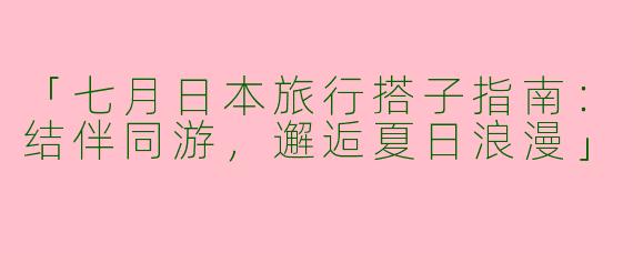 「七月日本旅行搭子指南：结伴同游，邂逅夏日浪漫」