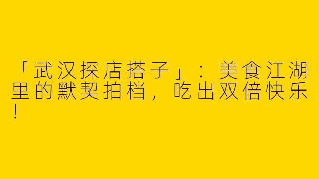 「武汉探店搭子」：美食江湖里的默契拍档，吃出双倍快乐！