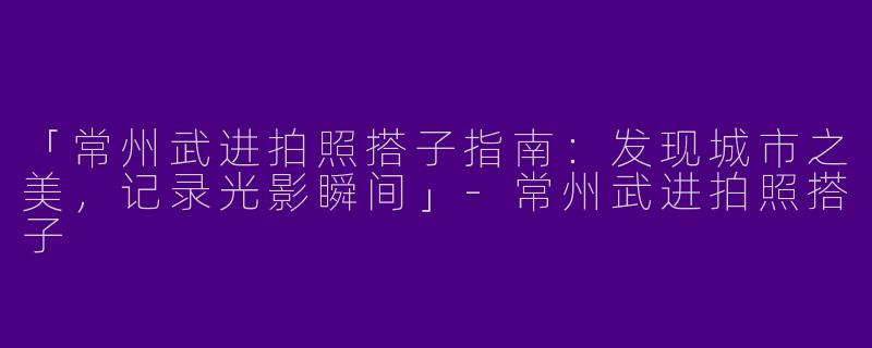 「常州武进拍照搭子指南：发现城市之美，记录光影瞬间」-常州武进拍照搭子