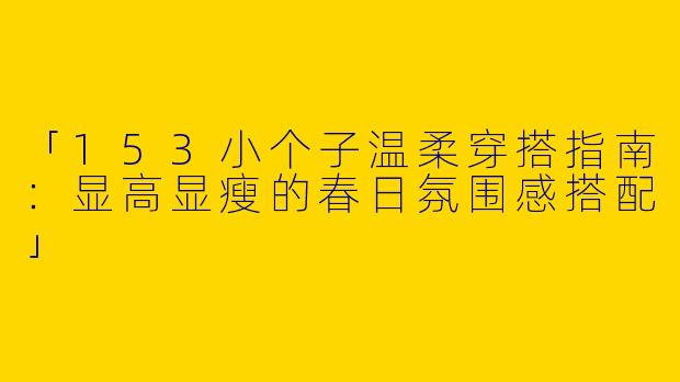 「153小个子温柔穿搭指南：显高显瘦的春日氛围感搭配」