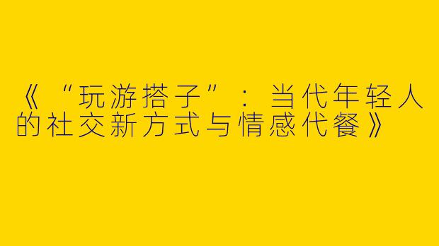 《“玩游搭子”：当代年轻人的社交新方式与情感代餐》