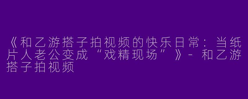 《和乙游搭子拍视频的快乐日常：当纸片人老公变成“戏精现场”》-和乙游搭子拍视频