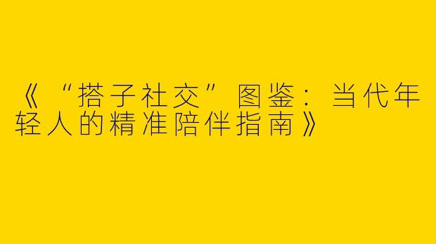 《“搭子社交”图鉴：当代年轻人的精准陪伴指南》