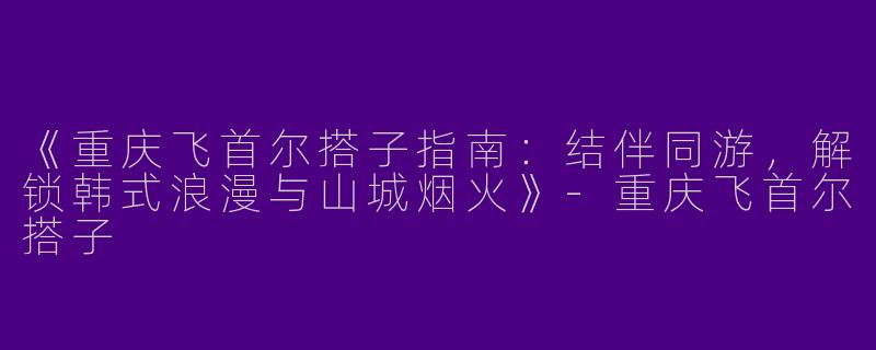 《重庆飞首尔搭子指南：结伴同游，解锁韩式浪漫与山城烟火》-重庆飞首尔搭子