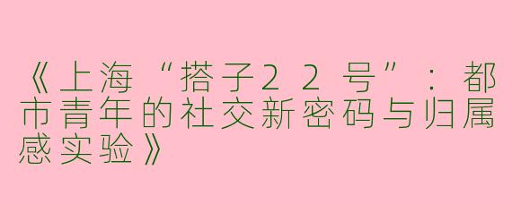 《上海“搭子22号”：都市青年的社交新密码与归属感实验》