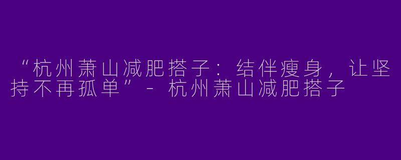 “杭州萧山减肥搭子：结伴瘦身，让坚持不再孤单”-杭州萧山减肥搭子