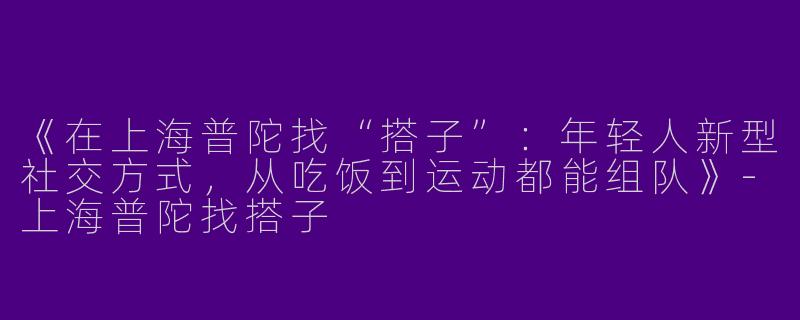 《在上海普陀找“搭子”：年轻人新型社交方式，从吃饭到运动都能组队》-上海普陀找搭子