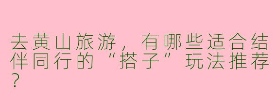 去黄山旅游，有哪些适合结伴同行的“搭子”玩法推荐？