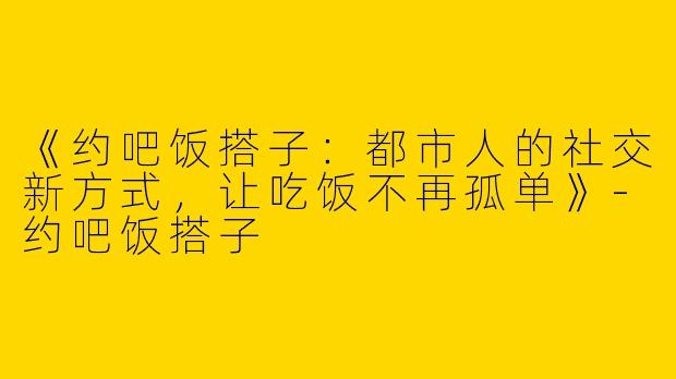 《约吧饭搭子：都市人的社交新方式，让吃饭不再孤单》-约吧饭搭子
