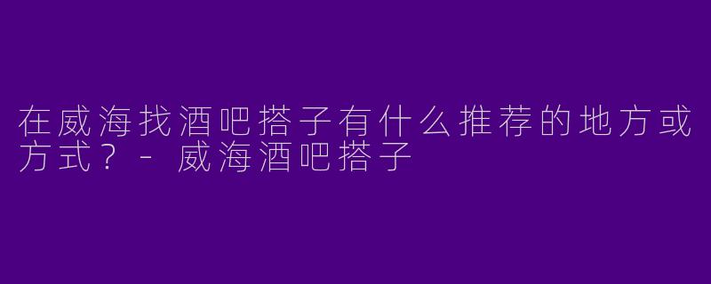 在威海找酒吧搭子有什么推荐的地方或方式？-威海酒吧搭子