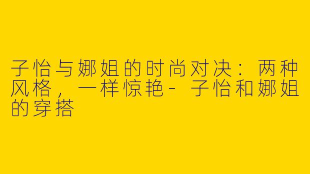 子怡与娜姐的时尚对决：两种风格，一样惊艳-子怡和娜姐的穿搭
