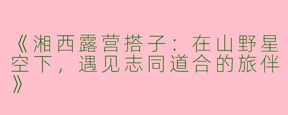 《湘西露营搭子：在山野星空下，遇见志同道合的旅伴》