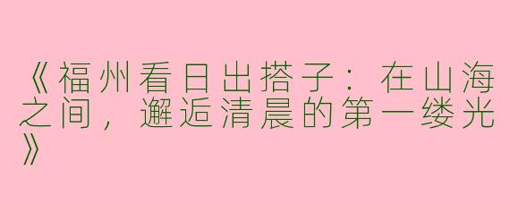 《福州看日出搭子：在山海之间，邂逅清晨的第一缕光》