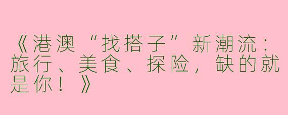 《港澳“找搭子”新潮流：旅行、美食、探险，缺的就是你！》