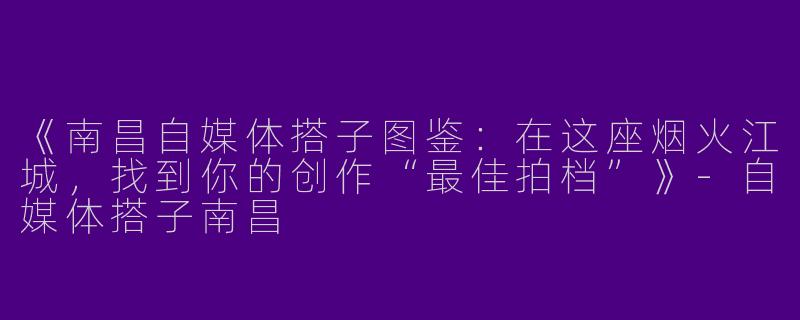 《南昌自媒体搭子图鉴：在这座烟火江城，找到你的创作“最佳拍档”》-自媒体搭子南昌