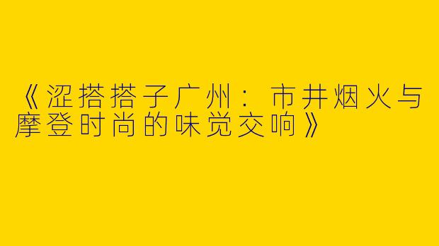 《涩搭搭子广州：市井烟火与摩登时尚的味觉交响》