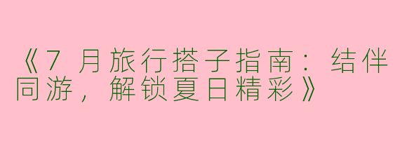 《7月旅行搭子指南：结伴同游，解锁夏日精彩》