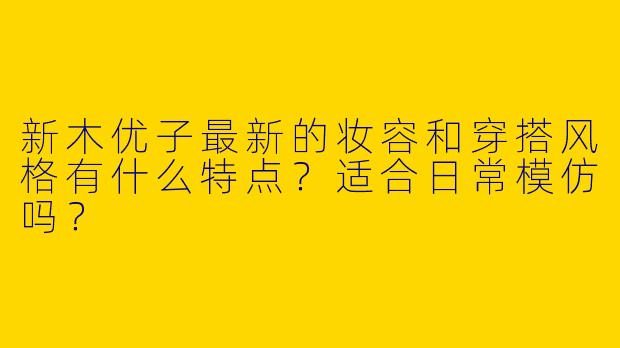 新木优子最新的妆容和穿搭风格有什么特点？适合日常模仿吗？