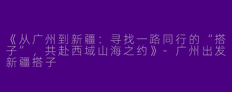《从广州到新疆：寻找一路同行的“搭子”，共赴西域山海之约》-广州出发新疆搭子