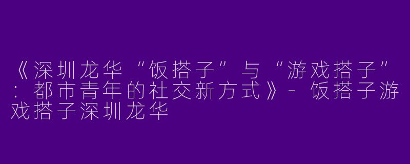 《深圳龙华“饭搭子”与“游戏搭子”：都市青年的社交新方式》-饭搭子游戏搭子深圳龙华