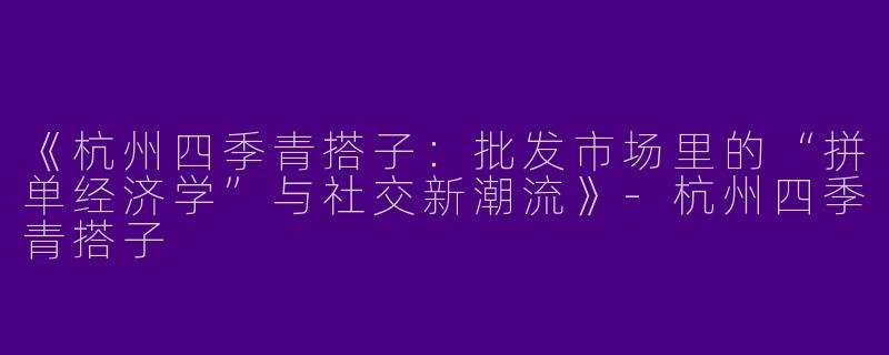 《杭州四季青搭子：批发市场里的“拼单经济学”与社交新潮流》-杭州四季青搭子